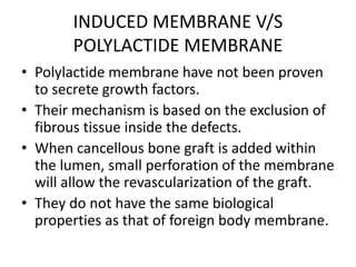 INDUCED MEMBRANE V/S
POLYLACTIDE MEMBRANE
• Polylactide membrane have not been proven
to secrete growth factors.
• Their mechanism is based on the exclusion of
fibrous tissue inside the defects.
• When cancellous bone graft is added within
the lumen, small perforation of the membrane
will allow the revascularization of the graft.
• They do not have the same biological
properties as that of foreign body membrane.
 