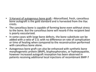 • 3.Harvest of autogenous bone graft :-Morcellized, fresh, cancellous
bone autograft is the gold standard and is harvested from the iliac
crests.
• The cancellous bone is capable of forming bone even without stress
to the bone. But the cancellous bone will resorb if the recipient bed
is poorly vascularized.
• In some cases with large bone defects, the bone substitute can be
added with a ratio of 1:3; with no difference on rate of complication
or time of healing when compared to the reconstruction performed
with cancellous bone alone.
• Autogenous bone graft can also be enhanced with synthetic bone
morphogenetic protein (BMP), bisphosphonates, or hydroxyapatite,
however increased autograft resorption has been observed in
patients receiving additional local injections of recombinant BMP-7
 