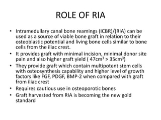 ROLE OF RIA
• Intramedullary canal bone reamings (ICBR)/(RIA) can be
used as a source of viable bone graft in relation to their
osteoblastic potential and living bone cells similar to bone
cells from the iliac crest.
• It provides graft with minimal incision, minimal donor site
pain and also higher graft yield ( 47cm3 > 35cm3)
• They provide graft which contain multipotent stem cells
with osteosynthesis capability and higher level of growth
factors like FGF, PDGF, BMP-2 when compared with graft
from iliac crest
• Requires cautious use in osteoporotic bones
• Graft harvested from RIA is becoming the new gold
standard
 