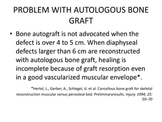 PROBLEM WITH AUTOLOGOUS BONE
GRAFT
• Bone autograft is not advocated when the
defect is over 4 to 5 cm. When diaphyseal
defects larger than 6 cm are reconstructed
with autologous bone graft, healing is
incomplete because of graft resorption even
in a good vascularized muscular envelope*.
*Hertel, L., Gerber, A., Schlegel, U. et al. Cancellous bone graft for skeletal
reconstruction muscular versus periosteal bed. Preliminaryresults. Injury. 1994; 25:
59–70
 