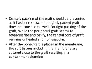 • Densely packing of the graft should be prevented
as it has been shown that tightly packed graft
does not consolidate well. On tight packing of the
graft, While the peripheral graft seems to
revascularize and ossify, the central core of graft
remains unhealed and non-vascular.
• After the bone graft is placed in the membrane,
the soft tissues including the membrane are
sutured close to the graft resulting in a
containment chamber
 