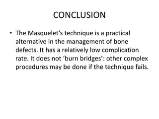 CONCLUSION
• The Masquelet’s technique is a practical
alternative in the management of bone
defects. It has a relatively low complication
rate. It does not ‘burn bridges’: other complex
procedures may be done if the technique fails.
 