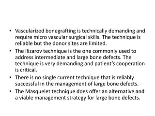 • Vascularized bonegrafting is technically demanding and
require micro vascular surgical skills. The technique is
reliable but the donor sites are limited.
• The Ilizarov technique is the one commonly used to
address intermediate and large bone defects. The
technique is very demanding and patient’s cooperation
is critical.
• There is no single current technique that is reliably
successful in the management of large bone defects.
• The Masquelet technique does offer an alternative and
a viable management strategy for large bone defects.
 