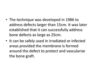 • The technique was developed in 1986 to
address defects larger than 15cm. It was later
established that it can successfully address
bone defects as large as 25cm.
• It can be safely used in irradiated or infected
areas provided the membrane is formed
around the defect to protect and vascularize
the bone graft.
 
