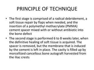 PRINCIPLE OF TECHNIQUE
• The first stage is comprised of a radical debridement, a
soft tissue repair by flaps when needed, and the
insertion of a polymethyl methacrylate (PMMA)
cement spacer mixed with or without antibiotic into
the bone defect
• The second stage is performed 6 to 8 weeks later, when
the definitive healing of soft tissue is acquired. The
spacer is removed, but the membrane that is induced
by the cement is left in place. The cavity is filled up by
morcellized cancellous bone autograft harvested from
the iliac crests
 