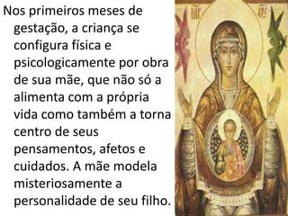 Nos primeiros meses de
gestação, a criança se
configura física e
psicologicamente por obra
de sua mãe, que não só a
alimenta com a própria
vida como também a torna
centro de seus
pensamentos, afetos e
cuidados. A mãe modela
misteriosamente a
personalidade de seu filho.
 