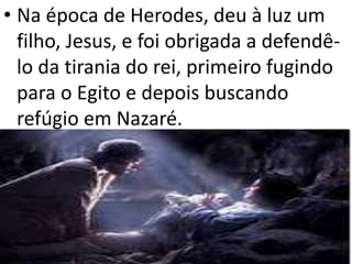 • Na época de Herodes, deu à luz um
filho, Jesus, e foi obrigada a defendê-
lo da tirania do rei, primeiro fugindo
para o Egito e depois buscando
refúgio em Nazaré.
 