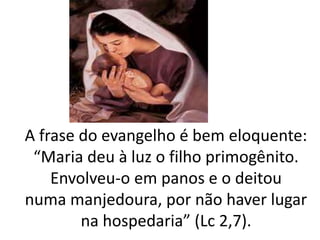 A frase do evangelho é bem eloquente:
“Maria deu à luz o filho primogênito.
Envolveu-o em panos e o deitou
numa manjedoura, por não haver lugar
na hospedaria” (Lc 2,7).
 