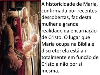 • A historicidade de Maria,
confirmada por recentes
descobertas, faz desta
mulher a grande
realidade da encarnação
de Cristo. O lugar que
Maria ocupa na Bíblia é
discreto: ela está ali
totalmente em função de
Cristo e não por si
mesma.
 