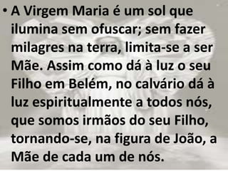 • A Virgem Maria é um sol que
ilumina sem ofuscar; sem fazer
milagres na terra, limita-se a ser
Mãe. Assim como dá à luz o seu
Filho em Belém, no calvário dá à
luz espiritualmente a todos nós,
que somos irmãos do seu Filho,
tornando-se, na figura de João, a
Mãe de cada um de nós.
 