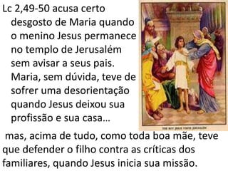 Lc 2,49-50 acusa certo
desgosto de Maria quando
o menino Jesus permanece
no templo de Jerusalém
sem avisar a seus pais.
Maria, sem dúvida, teve de
sofrer uma desorientação
quando Jesus deixou sua
profissão e sua casa…
mas, acima de tudo, como toda boa mãe, teve
que defender o filho contra as críticas dos
familiares, quando Jesus inicia sua missão.
 