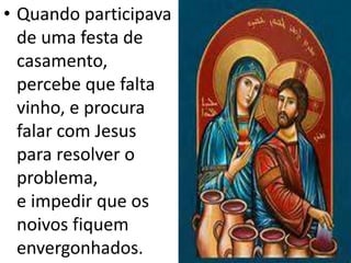 • Quando participava
de uma festa de
casamento,
percebe que falta
vinho, e procura
falar com Jesus
para resolver o
problema,
e impedir que os
noivos fiquem
envergonhados.
 