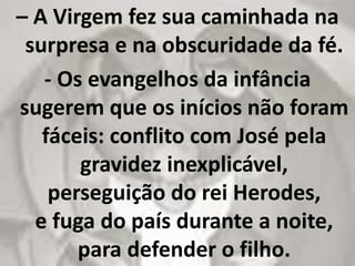 – A Virgem fez sua caminhada na
surpresa e na obscuridade da fé.
- Os evangelhos da infância
sugerem que os inícios não foram
fáceis: conflito com José pela
gravidez inexplicável,
perseguição do rei Herodes,
e fuga do país durante a noite,
para defender o filho.
 