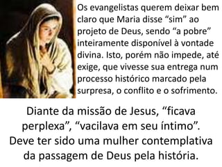 • Os evangelistas querem deixar bem
claro que Maria disse “sim” ao
projeto de Deus, sendo “a pobre”
inteiramente disponível à vontade
divina. Isto, porém não impede, até
exige, que vivesse sua entrega num
processo histórico marcado pela
surpresa, o conflito e o sofrimento.
Diante da missão de Jesus, “ficava
perplexa”, “vacilava em seu íntimo”.
Deve ter sido uma mulher contemplativa
da passagem de Deus pela história.
 