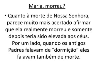 Maria, morreu?
• Quanto à morte de Nossa Senhora,
parece muito mais acertado afirmar
que ela realmente morreu e somente
depois teria sido elevada aos céus.
Por um lado, quando os antigos
Padres falavam de “dormição” eles
falavam também de morte.
 