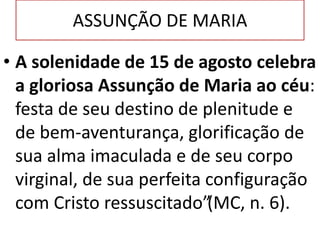 ASSUNÇÃO DE MARIA
• A solenidade de 15 de agosto celebra
a gloriosa Assunção de Maria ao céu:
festa de seu destino de plenitude e
de bem-aventurança, glorificação de
sua alma imaculada e de seu corpo
virginal, de sua perfeita configuração
com Cristo ressuscitado”(MC, n. 6).
 