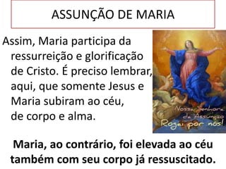 Assim, Maria participa da
ressurreição e glorificação
de Cristo. É preciso lembrar,
aqui, que somente Jesus e
Maria subiram ao céu,
de corpo e alma.
ASSUNÇÃO DE MARIA
Maria, ao contrário, foi elevada ao céu
também com seu corpo já ressuscitado.
 