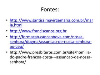 Fontes:
• http://www.santissimavirgemaria.com.br/mar
ia.html
• http://www.franciscanos.org.br
• http://formacao.cancaonova.com/nossa-
senhora/dogma/assuncao-de-nossa-senhora-
ao-ceu/
• http://www.presbiteros.com.br/site/homilia-
do-padre-francoa-costa---assuncao-de-nossa-
senhora/
 