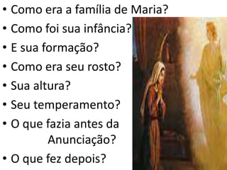 • Como era a família de Maria?
• Como foi sua infância?
• E sua formação?
• Como era seu rosto?
• Sua altura?
• Seu temperamento?
• O que fazia antes da
Anunciação?
• O que fez depois?
 