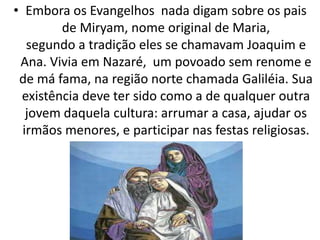 • Embora os Evangelhos nada digam sobre os pais
de Miryam, nome original de Maria,
segundo a tradição eles se chamavam Joaquim e
Ana. Vivia em Nazaré, um povoado sem renome e
de má fama, na região norte chamada Galiléia. Sua
existência deve ter sido como a de qualquer outra
jovem daquela cultura: arrumar a casa, ajudar os
irmãos menores, e participar nas festas religiosas.
 