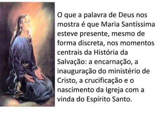 • O que a palavra de Deus nos
mostra é que Maria Santíssima
esteve presente, mesmo de
forma discreta, nos momentos
centrais da História da
Salvação: a encarnação, a
inauguração do ministério de
Cristo, a crucificação e o
nascimento da Igreja com a
vinda do Espírito Santo.
 