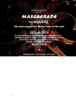 bruisendnetwerk.nl
                                organiseert:


             MASQUERADE
               for WARchild
    The most magnificent Spring Party of the year!

                        25 juni 2011
    Een geweldig gemaskerd feest op een stijlvolle locatie.
    Het feest is gericht op het ontmoeten van mensen binnen
         het sociale netwerk, zakenrelaties en vrienden.
                  Met de opbrengst steunen wij
                           WARCHILD

                                    *
               Masquerade is niet zomaar een feest!
          Masquerade is een exclusief feest met klasse!
       Op een hoogwaardige locatie, stijlvolle dresscode en
    uitstekende muziek w.o. rock, jazz, soul uit de jaren 80/90!
        Culinaire mediterrane hapjes en natuurlijk wordt er
                  bruisende drank geschonken!
                            Kortom:
                EEN FEEST MET SMAAK!
      Draag bij aan het succes van Masquerade voor WARCHILD en
    stuur deze uitnodiging door binnen je eigen netwerk. Masquerade,
    een innoverende en spannende manier om nieuwe en gevarieerde
                           contacten te leggen.



     Wil je dit feest niet missen? Schrijf je dan vast vrijblijvend in.
          Stuur een mail naar: monique @bruisendnetwerk.nl
    Voorzien van N.A.W. gegevens, telefoonnummer en mailadres.
Je ontvangt ruim voor het feest informatie over de kaartverkoop.( max.
500 kaarten beschikbaar. Vrijblijvende inschrijvingen krijgen voorrang )
n
 