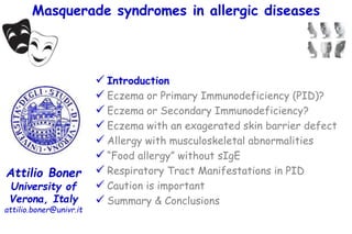 Masquerade syndromes in allergic diseases
Attilio Boner
University of
Verona, Italy
attilio.boner@univr.it
 Introduction
 Eczema or Primary Immunodeficiency (PID)?
 Eczema or Secondary Immunodeficiency?
 Eczema with an exagerated skin barrier defect
 Allergy with musculoskeletal abnormalities
 “Food allergy” without sIgE
 Respiratory Tract Manifestations in PID
 Caution is important
 Summary & Conclusions
 