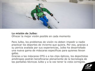 La misión de Julbo:
Ofrecer la mejor visión posible en cada momento
Para Julbo, los problemas de visión no deben impedir a nadie
practicar los deportes de invierno que quiera. Por eso, gracias a
su pericia avalada por sus experiencias, Julbo ha desarrollado
una nueva gama de máscaras específicas para quienes llevan
gafas.
Gracias a las máscaras OTG o a los clips ópticos, los deportistas
amétropes podrán beneficiarse plenamente de la tecnología de
las pantallas técnicas Julbo y a la vez tener la vista corregida.
 