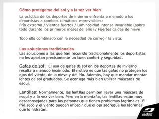 Cómo protegerse del sol y a la vez ver bien
La práctica de los deportes de invierno enfrenta a menudo a los
deportistas a cambios climáticos imprevisibles:
Frío extremo / Vientos fuertes / Luminosidad intensa invariable (sobre
todo durante los primeros meses del año) / Fuertes caídas de nieve
Todo ello combinado con la necesidad de corregir la vista.
Las soluciones tradicionales
Las soluciones a las que han recurrido tradicionalmente los deportistas
no les aportan precisamente un buen confort y seguridad.
Gafas de sol: El uso de gafas de sol en los deportes de invierno
resulta a menudo incómodo. El motivo es que las gafas no protegen los
ojos del viento, de la nieve y del frío. Además, hay que mandar montar
lentes de sol graduadas. Se aconseja más bien utilizar máscaras de
esquí.
Lentillas: Normalmente, las lentillas permiten llevar una máscara de
esquí y a la vez ver bien. Pero en la montaña, las lentillas están muy
desaconsejadas para las personas que tienen problemas lagrimales. El
frío seco y el viento pueden impedir que el ojo segregue las lágrimas
que lo hidratan.
 