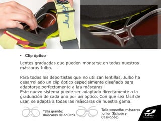 • Clip óptico
Lentes graduadas que pueden montarse en todas nuestras
máscaras Julbo.
Para todos los deportistas que no utilizan lentillas, Julbo ha
desarrollado un clip óptico especialmente diseñado para
adaptarse perfectamente a las máscaras.
Este nuevo sistema puede ser adaptado directamente a la
graduación de cada uno por un óptico. Con que sea fácil de
usar, se adapta a todas las máscaras de nuestra gama.
Talla pequeña: máscaras
junior (Eclipse y
Cassiopée)
Talla grande:
máscaras de adultos
 