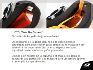 • OTG "Over The Glasses"
El confort de las gafas bajo una máscara.
Las máscaras de la gama OTC han sido especialmente
estudiadas para poder llevar gafas debajo de la máscara y así
permitir a los deportistas practicar su deporte con total
seguridad conservando sus gafas graduadas.
Gracias a un recorte de la espuma o el chasis, las gafas se
adaptarán a la perfección a la máscara para un confort óptimo
y un amplio campo de visión.
 