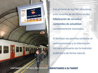 Con el Canal de los FGC ofrecemos a los usuarios de los Ferrocarriles  información de servicio y contenidos de actualidad  constantemente renovados. El formato nos permite combinar el entretenimiento y la información útil para el usuario con la inserción publicitaria de forma natural. CAPTAMOS EL INTERÉS DEL PÚBLICO  IMPACTAMOS A SU TARGET 