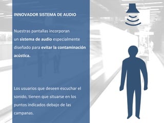 INNOVADOR SISTEMA DE AUDIO Nuestras pantallas incorporan  un  sistema de audio  especialmente diseñado para  evitar la contaminación acústica. Los usuarios que deseen escuchar el sonido, tienen que situarse en los puntos indicados debajo de las campanas. 