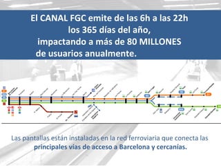 El CANAL FGC emite de las 6h a las 22h  los 365 días del año,  impactando a más de 80 MILLONES  de usuarios anualmente.       Las pantallas están instaladas en la red ferroviaria que conecta las  principales vías de acceso a Barcelona y cercanías. 