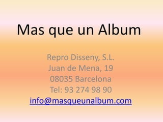 Mas que un Album
     Repro Disseny, S.L.
      Juan de Mena, 19
       08035 Barcelona
      Tel: 93 274 98 90
 info@masqueunalbum.com
 