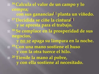  16 Calcula el valor de un campo y lo 
compra; 
con sus ganancias[f] planta un viñedo. 
 17 Decidida se ciñe la cintura[g] 
y se apresta para el trabajo. 
 18 Se complace en la prosperidad de sus 
negocios, 
y no se apaga su lámpara en la noche. 
 19 Con una mano sostiene el huso 
y con la otra tuerce el hilo. 
 20 Tiende la mano al pobre, 
y con ella sostiene al necesitado. 
 