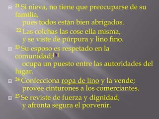  21 Si nieva, no tiene que preocuparse de su 
familia, 
pues todos están bien abrigados. 
22 Las colchas las cose ella misma, 
y se viste de púrpura y lino fino. 
 23 Su esposo es respetado en la 
comunidad;[h] 
ocupa un puesto entre las autoridades del 
lugar. 
 24 Confecciona ropa de lino y la vende; 
provee cinturones a los comerciantes. 
 25 Se reviste de fuerza y dignidad, 
y afronta segura el porvenir. 
 