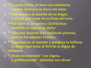  26 Cuando habla, lo hace con sabiduría; 
cuando instruye, lo hace con amor. 
 27 Está atenta a la marcha de su hogar, 
y el pan que come no es fruto del ocio. 
 28 Sus hijos se levantan y la felicitan; 
también su esposo la alaba: 
 29 «Muchas mujeres han realizado proezas, 
pero tú las superas a todas.» 
 30 Engañoso es el encanto y pasajera la belleza; 
la mujer que teme al SEÑOR es digna de 
alabanza. 
 31 ¡Sean reconocidos[i] sus logros, 
y públicamente[j] alabadas sus obras! 
 