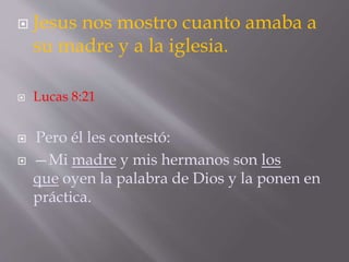  Jesus nos mostro cuanto amaba a 
su madre y a la iglesia. 
 Lucas 8:21 
 Pero él les contestó: 
 —Mi madre y mis hermanos son los 
que oyen la palabra de Dios y la ponen en 
práctica. 
 