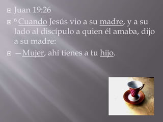  Juan 19:26 
 6 Cuando Jesús vio a su madre, y a su 
lado al discípulo a quien él amaba, dijo 
a su madre: 
 —Mujer, ahí tienes a tu hijo. 
 