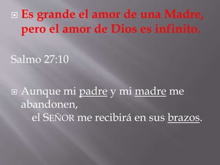 Es grande el amor de una Madre, 
pero el amor de Dios es infinito. 
Salmo 27:10 
 Aunque mi padre y mi madre me 
abandonen, 
el SEÑOR me recibirá en sus brazos. 
 