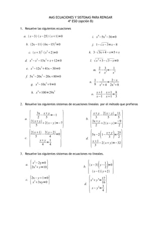 MAS ECUACIONES Y SISTEMAS PARA REPASAR
                                         4º ESO (opción B)

1. Resuelve las siguientes ecuaciones

  a.  x−3· x−25· x1=0                                     i. x 4−5x 2−36=0

    b. 2x−11·6x−152=0                                        j. 1− x−3=x−8

         c.  x32 · x 2 2=0                         k. 3 ·  3x4−x=5x

   d. x 4−x 3−13x 2 x12=0                                 l.     x 23− 3−x=0
    e. x 3−12x 241x−30=0                                        m.
                                                                      2 3    1
                                                                       − 2 =− 3
                                                                      x x    x
    f. 5x 3−20x 2−20x80=0
                                                                  1     1  2−x
                4     2                                  n.         − 2   = 2
          g. x −10x 9=0                                          8 x 4 2x 8

             h. x 4100=29x2                                          x1 x1 8
                                                             o.          −   =
                                                                      x−1 x1 3

2. Resuelve los siguientes sistemas de ecuaciones lineales por el método que prefieras




         {                              }                   {                          }
                3x x y                                           x y 2 x− y 11
                   −      =−1                                         −           =
                 2    5                                            3         5      5
   a.                                               b.
          3  x y                                              3x y              −9
                     2 x− y =−7                                     2  x− y =
               5                                                   2                 2




         {                          }                       {                   
                                                                                       }
          2 x 1 3 y−2                                                 x y   25
                  −        =0                                    5x−2 1−        =
              5        4                                                    3     2
   c.                                               d.
                 x y 1                                          x 1
                     =                                                −2 x y=−32
                  4    4                                           3

3. Resuelve los siguientes sistemas de ecuaciones no lineales.


    a.
          {   x 2−2y=0
             2x 2 y=10   }                       b.
                                                        { x−3 y −     1
                                                                          2
                                                                            =0
                                                                                 }
                                                                  x−1 y2


          {               }
                                                         { }
             2x− y1=0                                               17
    c.                                                      x 2  y 4=
              x 23xy=0                                              16
                                                   d.
                                                                     3
                                                             x− y 2=
                                                                     4
 