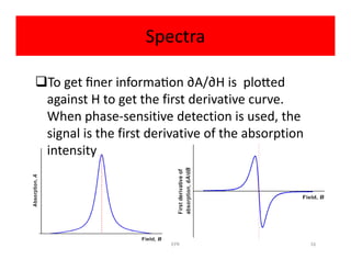 Spectra
To get ﬁner informa on ∂A/∂H is plo ed
against H to get the first derivative curve.
When phase-sensitive detection is used, the
signal is the first derivative of the absorptionsignal is the first derivative of the absorption
intensity
EPR 16
 