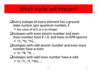 Which nuclei will interact?
Every isotope of every element has a ground
state nuclear spin quantum number, I
 has value of n/2, n is an integer
Isotopes with even atomic number and even
mass number have I = 0, and have no EPR spectramass number have I = 0, and have no EPR spectra
 12C, 28Si, 56Fe, …
Isotopes with odd atomic number and even mass
number have n even
 2H, 10B, 14N, …
Isotopes with odd mass number have n odd
 1H, 13C, 19F, 55Mn, …
18EPR
 