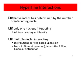 Hyperfine Interactions
Relative intensities determined by the number
of interacting nuclei
If only one nucleus interacting
 All lines have equal intensity All lines have equal intensity
If multiple nuclei interacting
 Distributions derived based upon spin
 For spin ½ (most common), intensities follow
binomial distribution
21EPR
 