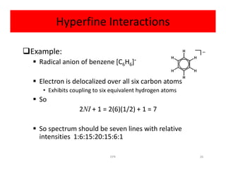 Hyperfine Interactions
Example:
 Radical anion of benzene [C6H6]-
 Electron is delocalized over all six carbon atoms
• Exhibits coupling to six equivalent hydrogen atoms• Exhibits coupling to six equivalent hydrogen atoms
 So
2NI + 1 = 2(6)(1/2) + 1 = 7
 So spectrum should be seven lines with relative
intensities 1:6:15:20:15:6:1
26EPR
 