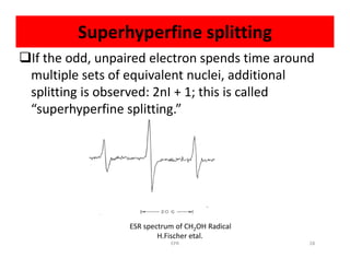 Superhyperfine splitting
If the odd, unpaired electron spends time around
multiple sets of equivalent nuclei, additional
splitting is observed: 2nI + 1; this is called
“superhyperfine splitting.”
ESR spectrum of CH2OH Radical
H.Fischer etal.
28EPR
 