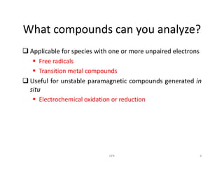 What compounds can you analyze?
 Applicable for species with one or more unpaired electrons
 Free radicals
 Transition metal compounds
 Useful for unstable paramagnetic compounds generated in
situsitu
 Electrochemical oxidation or reduction
4EPR
 