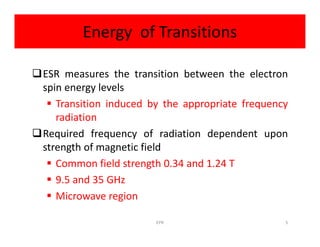 Energy of Transitions
ESR measures the transition between the electron
spin energy levels
 Transition induced by the appropriate frequency
radiationradiation
Required frequency of radiation dependent upon
strength of magnetic field
 Common field strength 0.34 and 1.24 T
 9.5 and 35 GHz
 Microwave region
5EPR
 