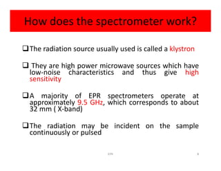 How does the spectrometer work?
The radiation source usually used is called a klystron
 They are high power microwave sources which have
low-noise characteristics and thus give high
sensitivity
A majority of EPR spectrometers operate at
approximately 9.5 GHz, which corresponds to about
32 mm ( X-band)
The radiation may be incident on the sample
continuously or pulsed
8EPR
 